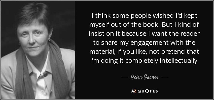 I think some people wished I'd kept myself out of the book. But I kind of insist on it because I want the reader to share my engagement with the material, if you like, not pretend that I'm doing it completely intellectually. - Helen Garner