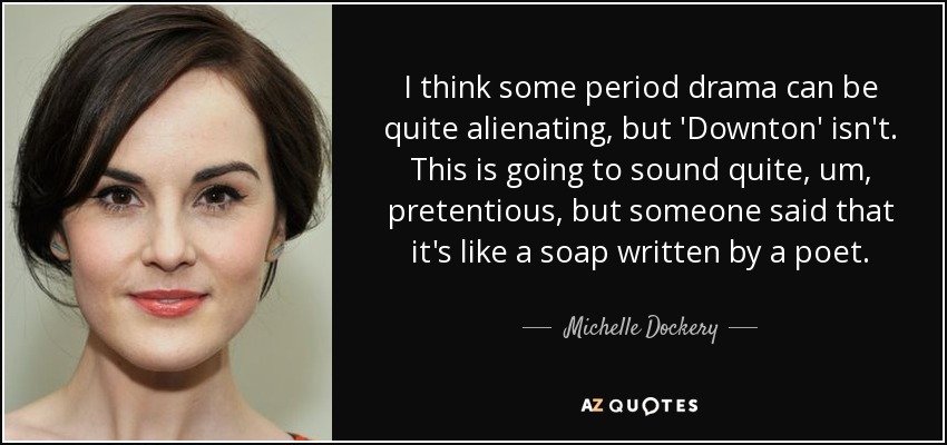 I think some period drama can be quite alienating, but 'Downton' isn't. This is going to sound quite, um, pretentious, but someone said that it's like a soap written by a poet. - Michelle Dockery