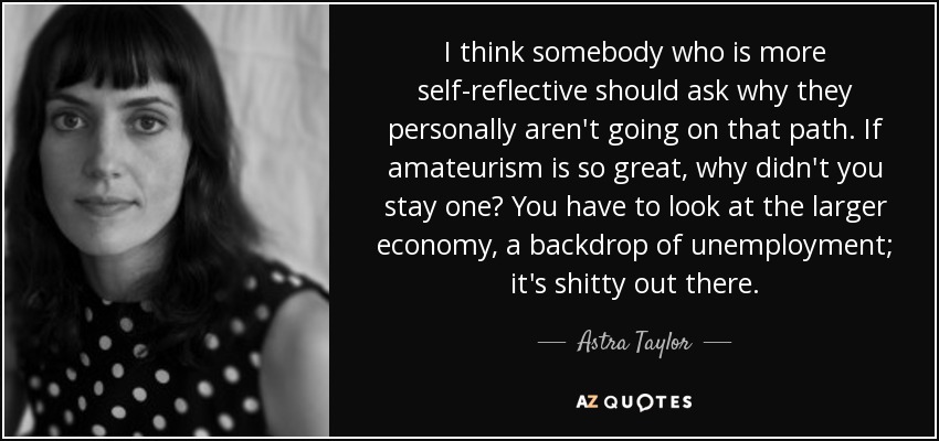 I think somebody who is more self-reflective should ask why they personally aren't going on that path. If amateurism is so great, why didn't you stay one? You have to look at the larger economy, a backdrop of unemployment; it's shitty out there. - Astra Taylor