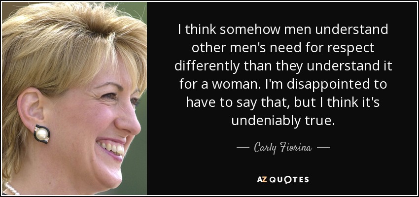 I think somehow men understand other men's need for respect differently than they understand it for a woman. I'm disappointed to have to say that, but I think it's undeniably true. - Carly Fiorina