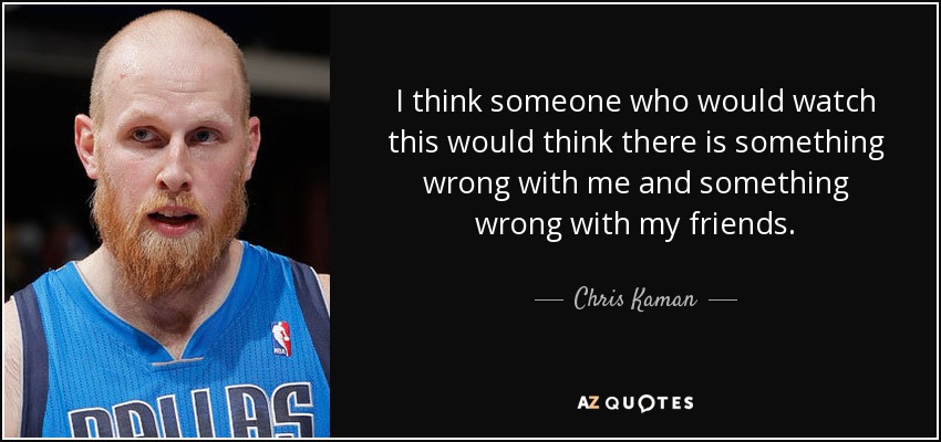 I think someone who would watch this would think there is something wrong with me and something wrong with my friends. - Chris Kaman