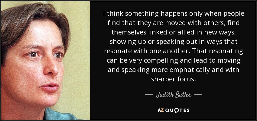 I think something happens only when people find that they are moved with others, find themselves linked or allied in new ways, showing up or speaking out in ways that resonate with one another. That resonating can be very compelling and lead to moving and speaking more emphatically and with sharper focus. - Judith Butler