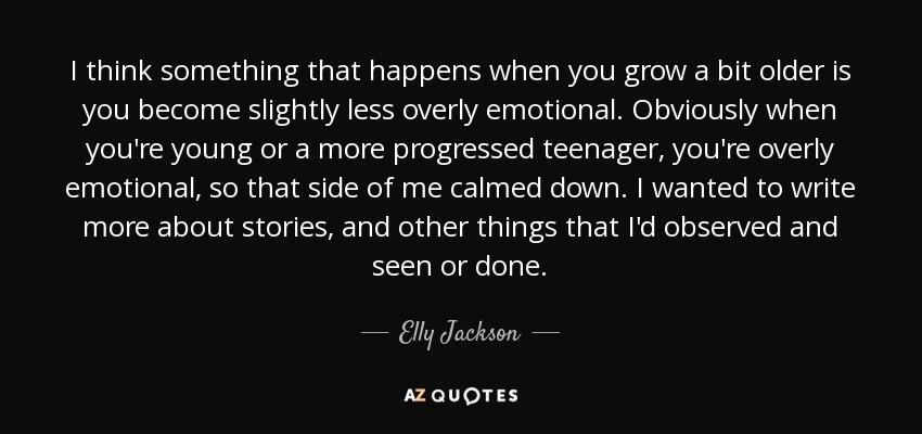 I think something that happens when you grow a bit older is you become slightly less overly emotional. Obviously when you're young or a more progressed teenager, you're overly emotional, so that side of me calmed down. I wanted to write more about stories, and other things that I'd observed and seen or done. - Elly Jackson