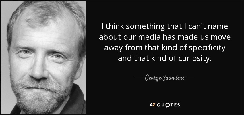 I think something that I can't name about our media has made us move away from that kind of specificity and that kind of curiosity. - George Saunders