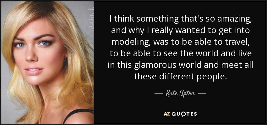 I think something that's so amazing, and why I really wanted to get into modeling, was to be able to travel, to be able to see the world and live in this glamorous world and meet all these different people. - Kate Upton
