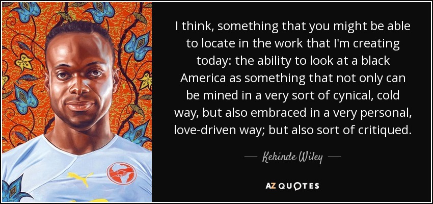 I think, something that you might be able to locate in the work that I'm creating today: the ability to look at a black America as something that not only can be mined in a very sort of cynical, cold way, but also embraced in a very personal, love-driven way; but also sort of critiqued. - Kehinde Wiley