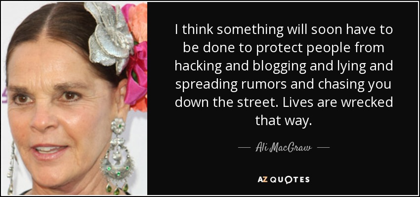 I think something will soon have to be done to protect people from hacking and blogging and lying and spreading rumors and chasing you down the street. Lives are wrecked that way. - Ali MacGraw