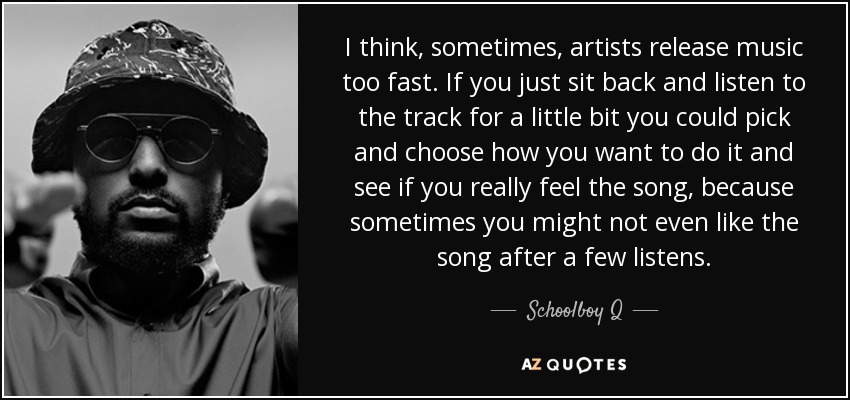 I think, sometimes, artists release music too fast. If you just sit back and listen to the track for a little bit you could pick and choose how you want to do it and see if you really feel the song, because sometimes you might not even like the song after a few listens. - Schoolboy Q