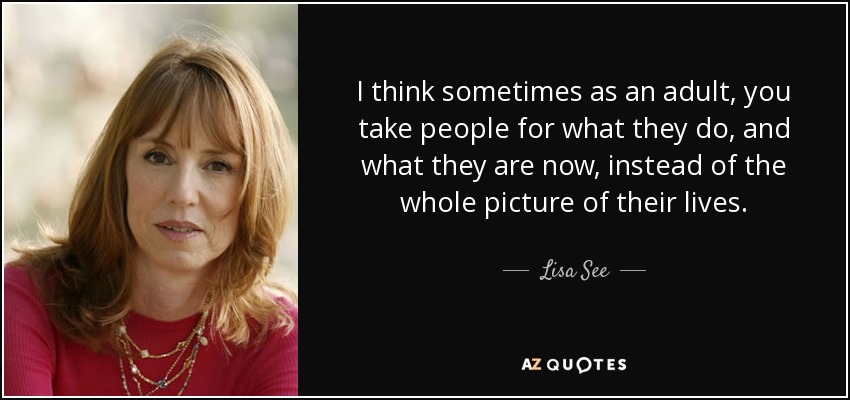 I think sometimes as an adult, you take people for what they do, and what they are now, instead of the whole picture of their lives. - Lisa See