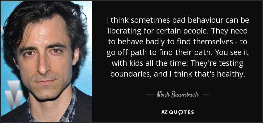 I think sometimes bad behaviour can be liberating for certain people. They need to behave badly to find themselves - to go off path to find their path. You see it with kids all the time: They're testing boundaries, and I think that's healthy. - Noah Baumbach