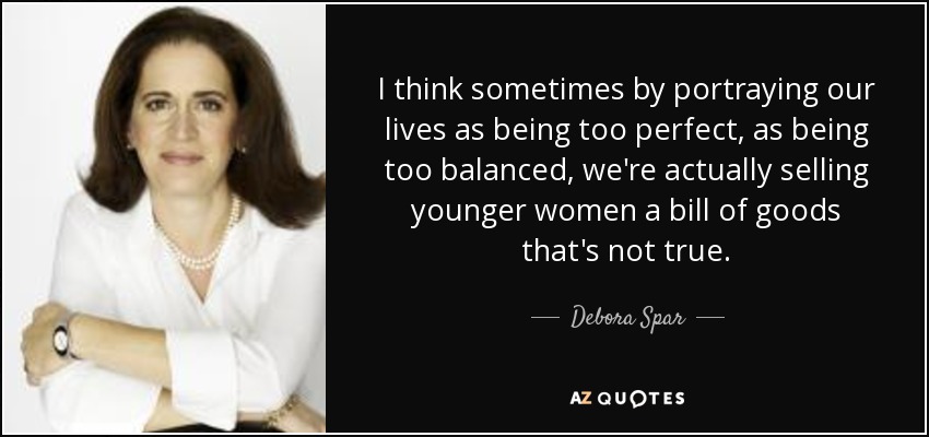 I think sometimes by portraying our lives as being too perfect, as being too balanced, we're actually selling younger women a bill of goods that's not true. - Debora Spar
