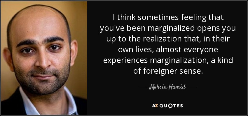 I think sometimes feeling that you've been marginalized opens you up to the realization that, in their own lives, almost everyone experiences marginalization, a kind of foreigner sense. - Mohsin Hamid