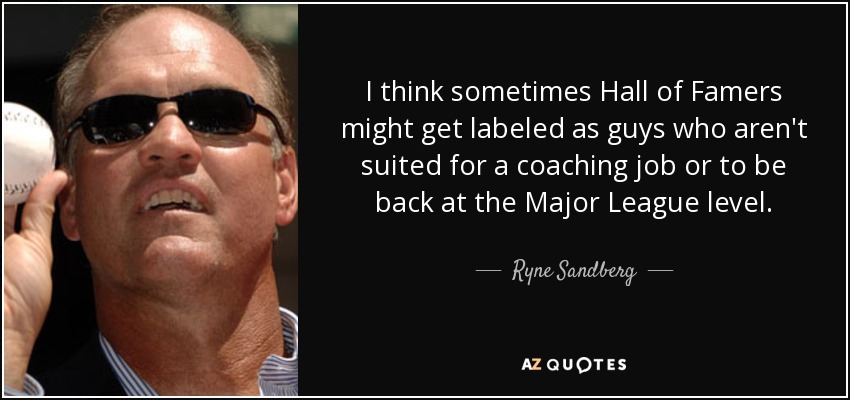 I think sometimes Hall of Famers might get labeled as guys who aren't suited for a coaching job or to be back at the Major League level. - Ryne Sandberg