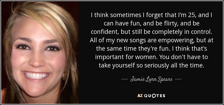 I think sometimes I forget that I'm 25, and I can have fun, and be flirty, and be confident, but still be completely in control. All of my new songs are empowering, but at the same time they're fun. I think that's important for women. You don't have to take yourself so seriously all the time. - Jamie Lynn Spears