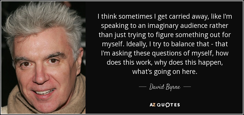 I think sometimes I get carried away, like I'm speaking to an imaginary audience rather than just trying to figure something out for myself. Ideally, I try to balance that - that I'm asking these questions of myself, how does this work, why does this happen, what's going on here. - David Byrne