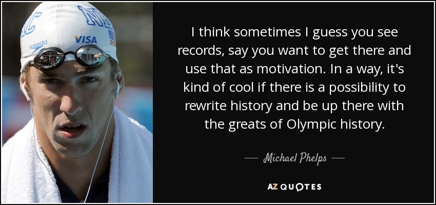 I think sometimes I guess you see records, say you want to get there and use that as motivation. In a way, it's kind of cool if there is a possibility to rewrite history and be up there with the greats of Olympic history. - Michael Phelps