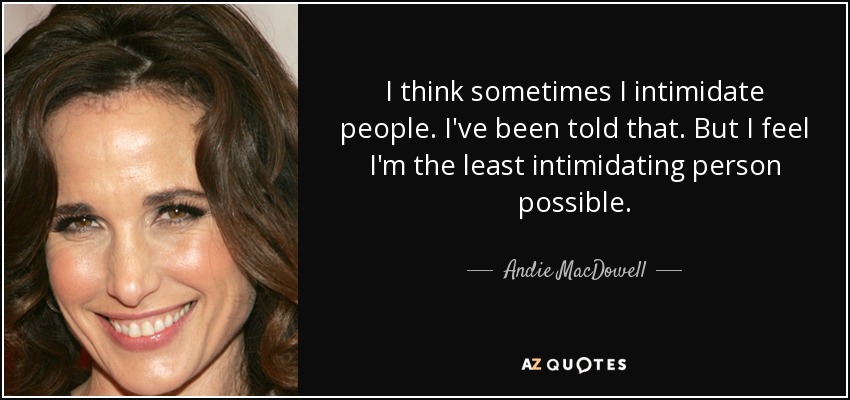 I think sometimes I intimidate people. I've been told that. But I feel I'm the least intimidating person possible. - Andie MacDowell