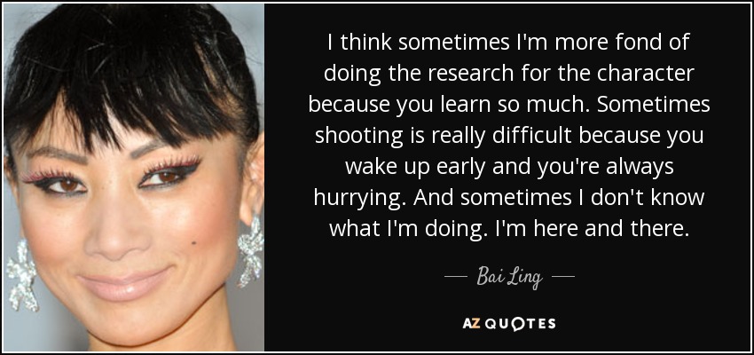 I think sometimes I'm more fond of doing the research for the character because you learn so much. Sometimes shooting is really difficult because you wake up early and you're always hurrying. And sometimes I don't know what I'm doing. I'm here and there. - Bai Ling