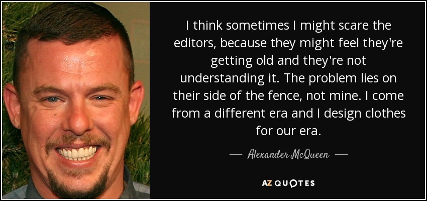 I think sometimes I might scare the editors, because they might feel they're getting old and they're not understanding it. The problem lies on their side of the fence, not mine. I come from a different era and I design clothes for our era. - Alexander McQueen