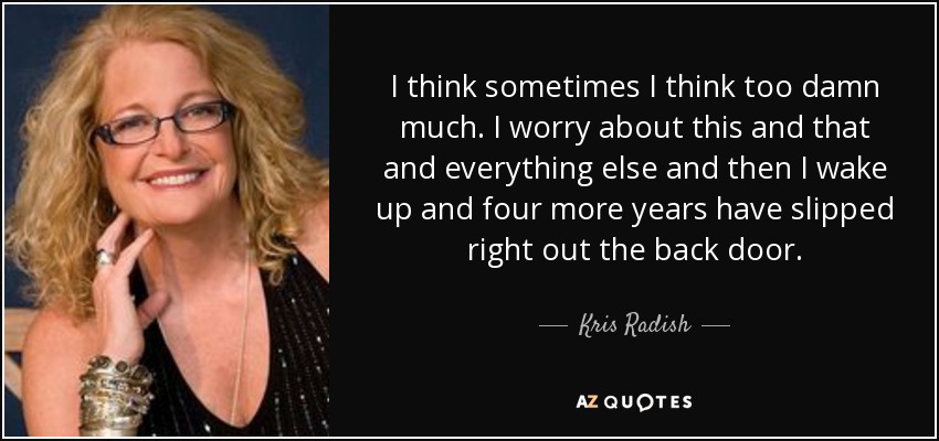 I think sometimes I think too damn much. I worry about this and that and everything else and then I wake up and four more years have slipped right out the back door. - Kris Radish