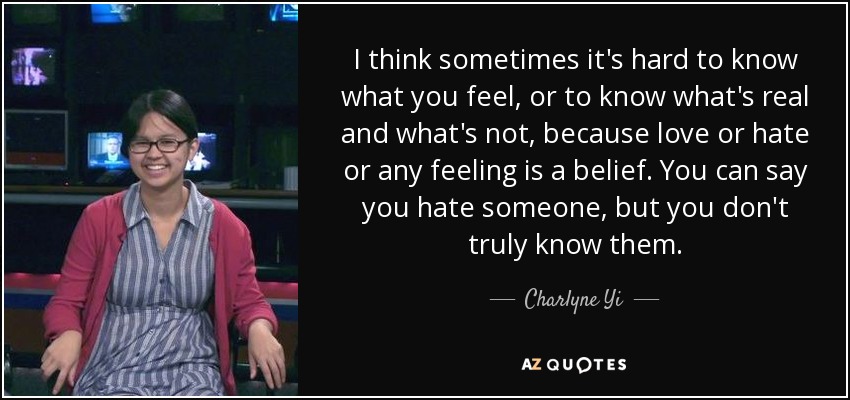 I think sometimes it's hard to know what you feel, or to know what's real and what's not, because love or hate or any feeling is a belief. You can say you hate someone, but you don't truly know them. - Charlyne Yi