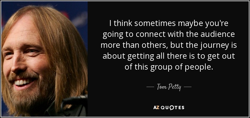 I think sometimes maybe you're going to connect with the audience more than others, but the journey is about getting all there is to get out of this group of people. - Tom Petty