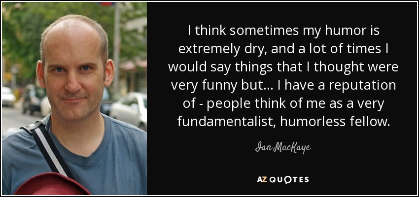 I think sometimes my humor is extremely dry, and a lot of times I would say things that I thought were very funny but... I have a reputation of - people think of me as a very fundamentalist, humorless fellow. - Ian MacKaye
