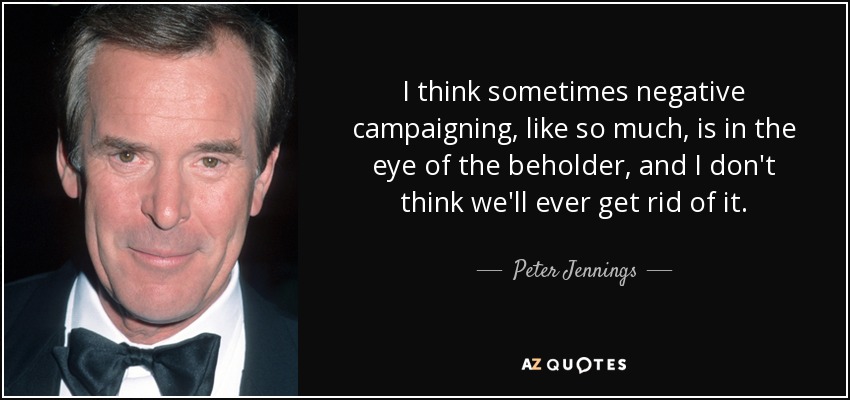 I think sometimes negative campaigning, like so much, is in the eye of the beholder, and I don't think we'll ever get rid of it. - Peter Jennings