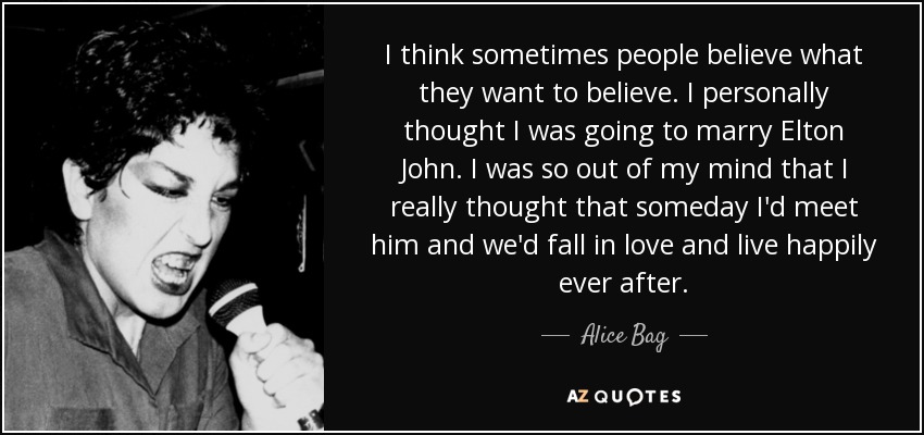 I think sometimes people believe what they want to believe. I personally thought I was going to marry Elton John. I was so out of my mind that I really thought that someday I'd meet him and we'd fall in love and live happily ever after. - Alice Bag