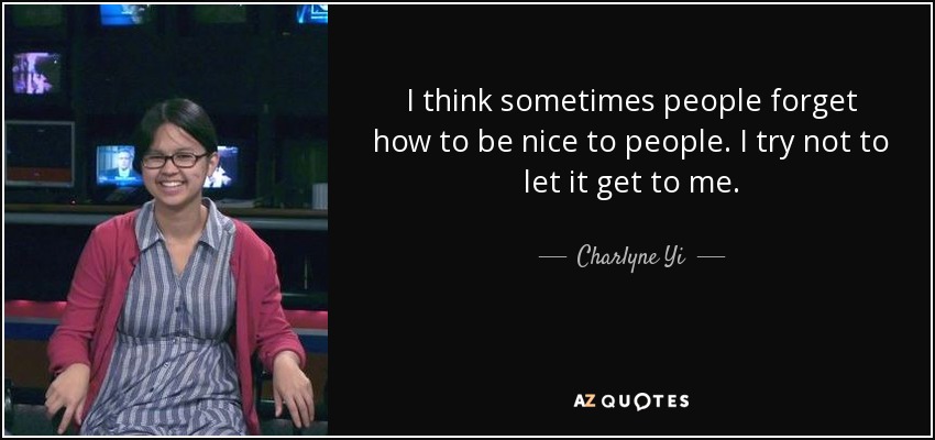 I think sometimes people forget how to be nice to people. I try not to let it get to me. - Charlyne Yi