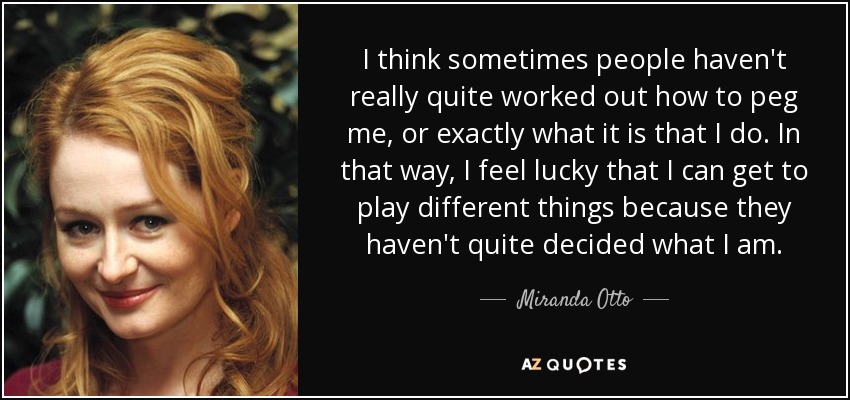 I think sometimes people haven't really quite worked out how to peg me, or exactly what it is that I do. In that way, I feel lucky that I can get to play different things because they haven't quite decided what I am. - Miranda Otto