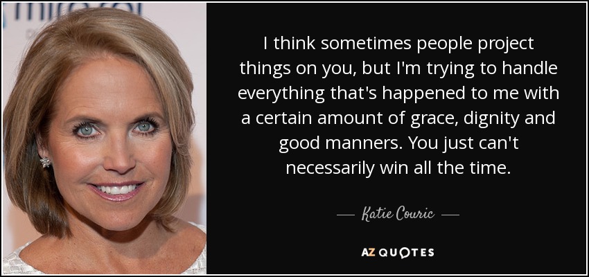 I think sometimes people project things on you, but I'm trying to handle everything that's happened to me with a certain amount of grace, dignity and good manners. You just can't necessarily win all the time. - Katie Couric