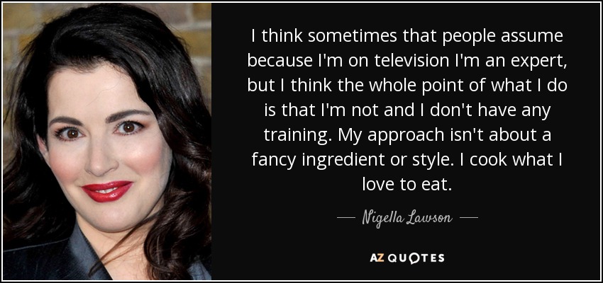 I think sometimes that people assume because I'm on television I'm an expert, but I think the whole point of what I do is that I'm not and I don't have any training. My approach isn't about a fancy ingredient or style. I cook what I love to eat. - Nigella Lawson