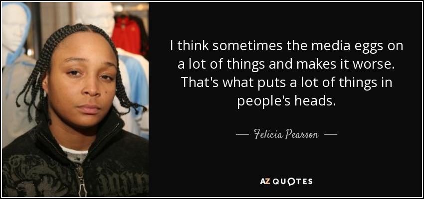 I think sometimes the media eggs on a lot of things and makes it worse. That's what puts a lot of things in people's heads. - Felicia Pearson