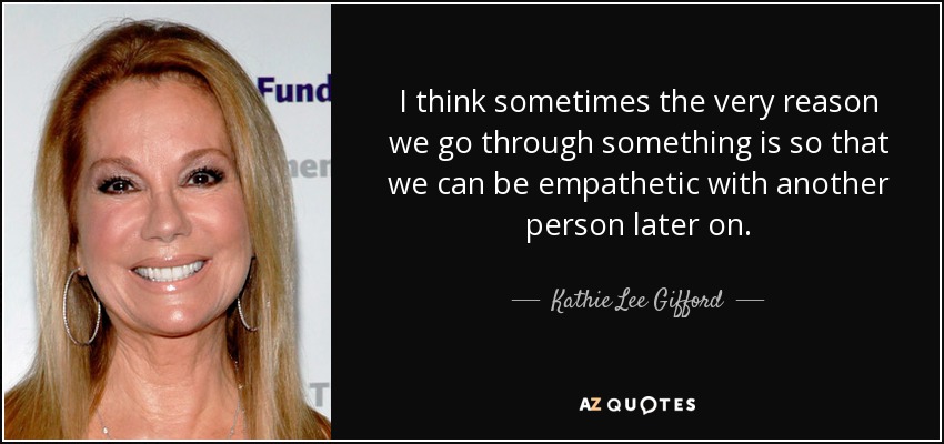 I think sometimes the very reason we go through something is so that we can be empathetic with another person later on. - Kathie Lee Gifford