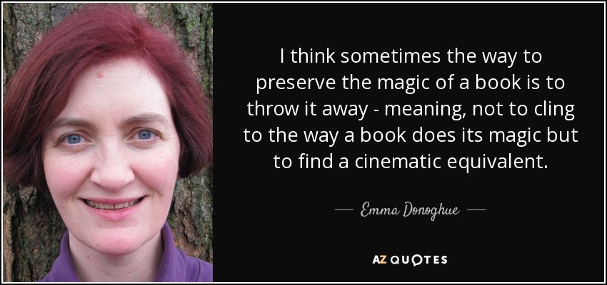 I think sometimes the way to preserve the magic of a book is to throw it away - meaning, not to cling to the way a book does its magic but to find a cinematic equivalent. - Emma Donoghue