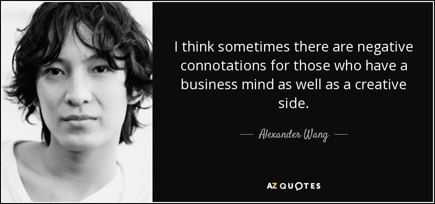 I think sometimes there are negative connotations for those who have a business mind as well as a creative side. - Alexander Wang