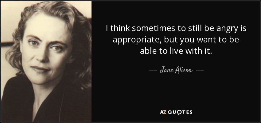 I think sometimes to still be angry is appropriate, but you want to be able to live with it. - Jane Alison