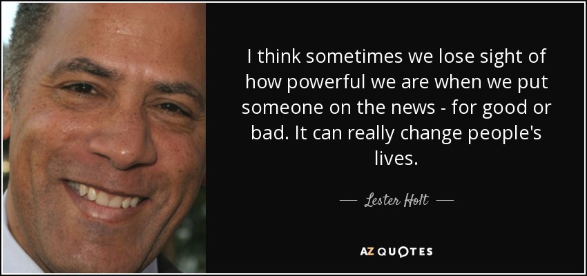 I think sometimes we lose sight of how powerful we are when we put someone on the news - for good or bad. It can really change people's lives. - Lester Holt