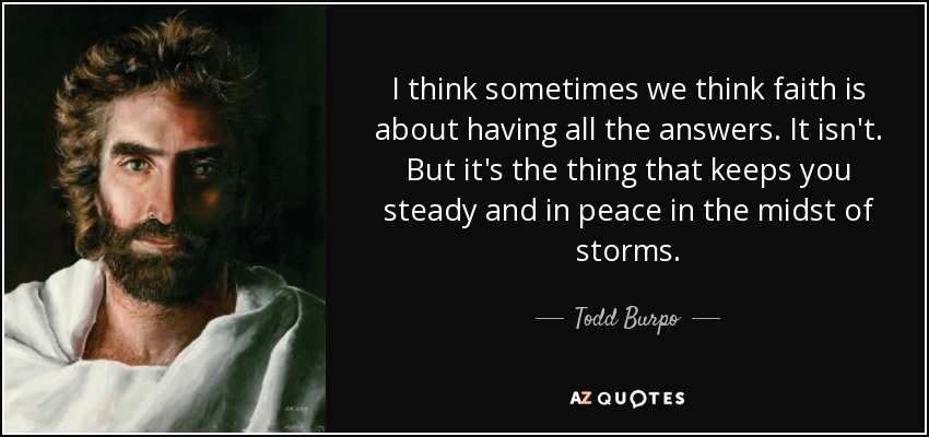 I think sometimes we think faith is about having all the answers. It isn't. But it's the thing that keeps you steady and in peace in the midst of storms. - Todd Burpo