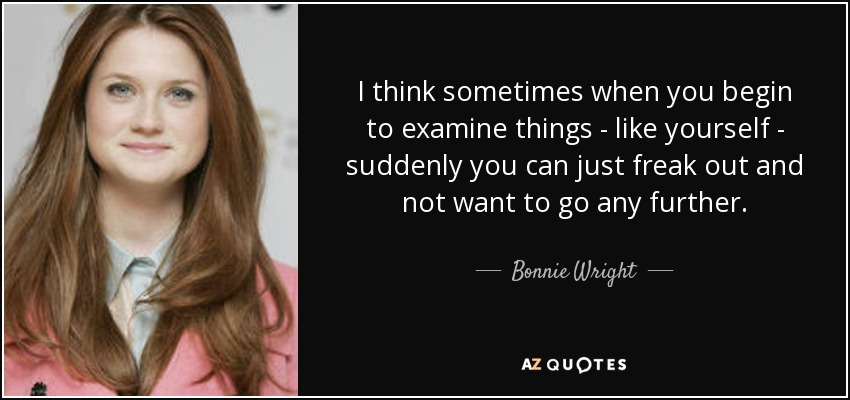 I think sometimes when you begin to examine things - like yourself - suddenly you can just freak out and not want to go any further. - Bonnie Wright