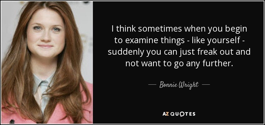 I think sometimes when you begin to examine things - like yourself - suddenly you can just freak out and not want to go any further. - Bonnie Wright