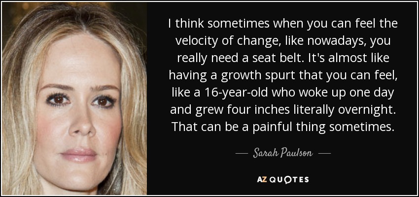 I think sometimes when you can feel the velocity of change, like nowadays, you really need a seat belt. It's almost like having a growth spurt that you can feel, like a 16-year-old who woke up one day and grew four inches literally overnight. That can be a painful thing sometimes. - Sarah Paulson