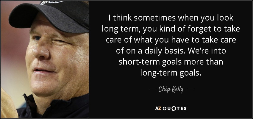 I think sometimes when you look long term, you kind of forget to take care of what you have to take care of on a daily basis. We're into short-term goals more than long-term goals. - Chip Kelly