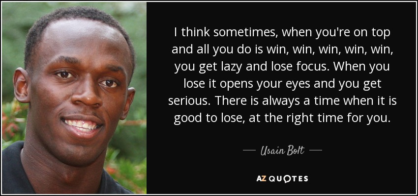 I think sometimes, when you're on top and all you do is win, win, win, win, win, you get lazy and lose focus. When you lose it opens your eyes and you get serious. There is always a time when it is good to lose, at the right time for you. - Usain Bolt