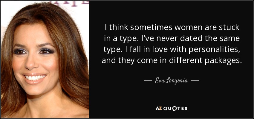 I think sometimes women are stuck in a type. I've never dated the same type. I fall in love with personalities, and they come in different packages. - Eva Longoria