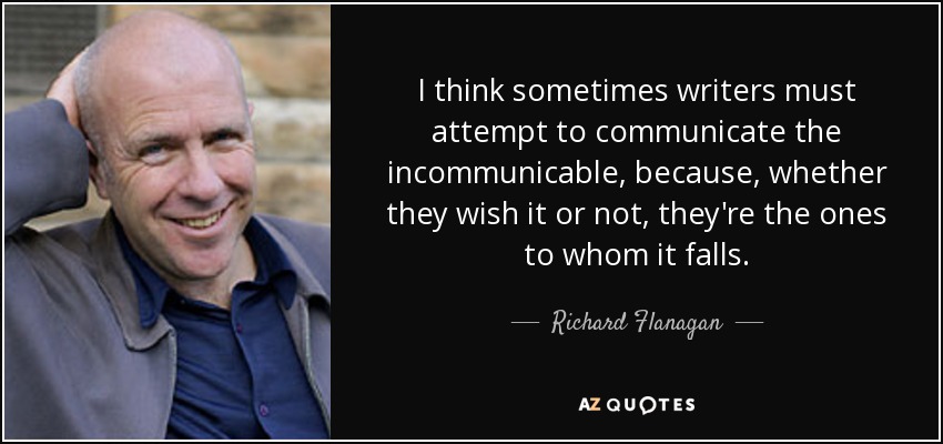 I think sometimes writers must attempt to communicate the incommunicable, because, whether they wish it or not, they're the ones to whom it falls. - Richard Flanagan