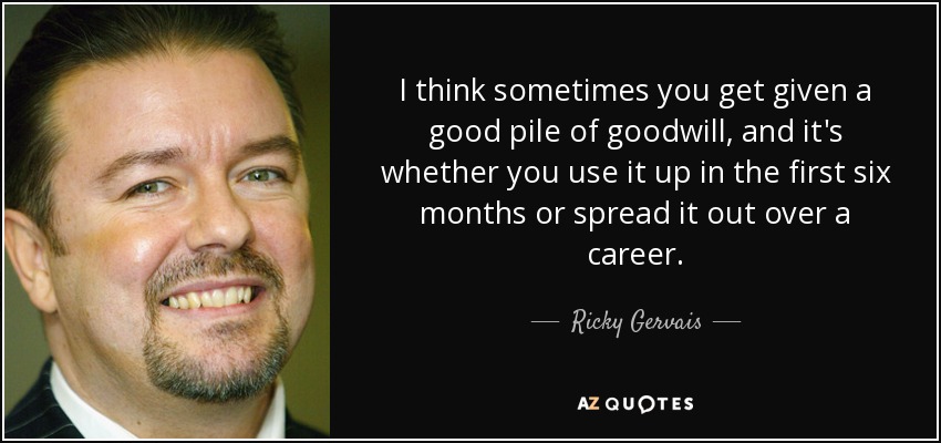 I think sometimes you get given a good pile of goodwill, and it's whether you use it up in the first six months or spread it out over a career. - Ricky Gervais