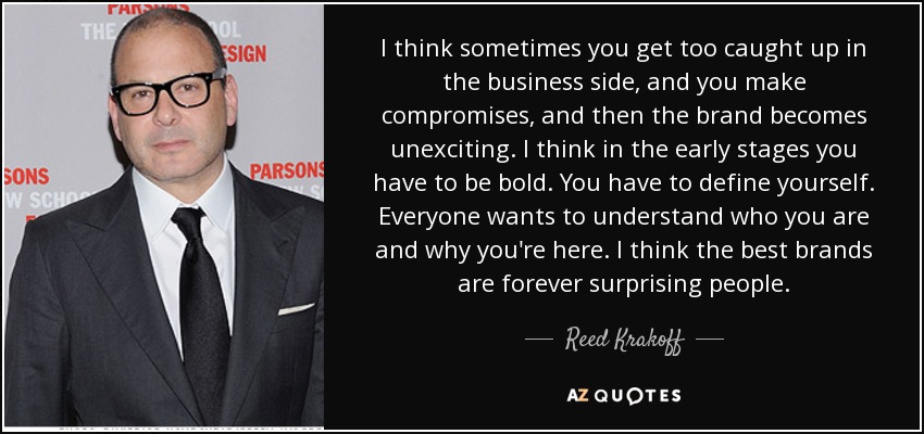 I think sometimes you get too caught up in the business side, and you make compromises, and then the brand becomes unexciting. I think in the early stages you have to be bold. You have to define yourself. Everyone wants to understand who you are and why you're here. I think the best brands are forever surprising people. - Reed Krakoff