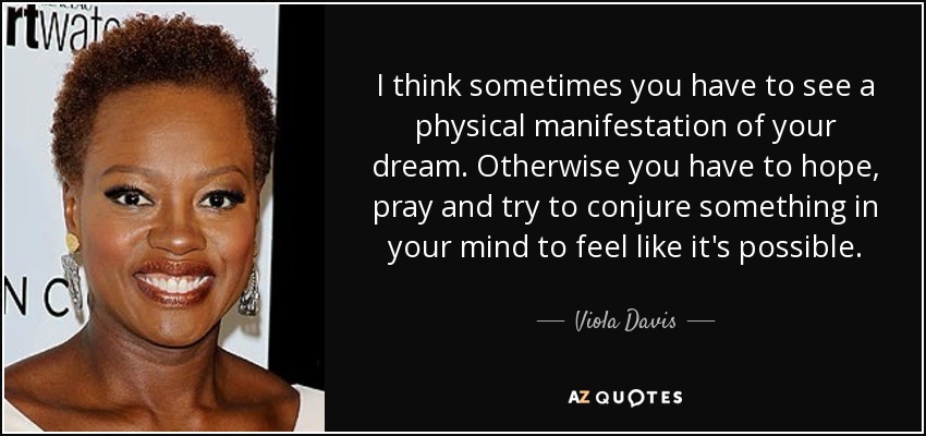 I think sometimes you have to see a physical manifestation of your dream. Otherwise you have to hope, pray and try to conjure something in your mind to feel like it's possible. - Viola Davis